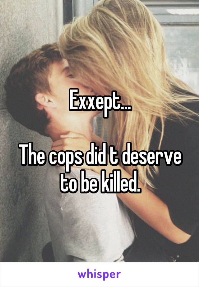 Exxept...

The cops did t deserve to be killed.