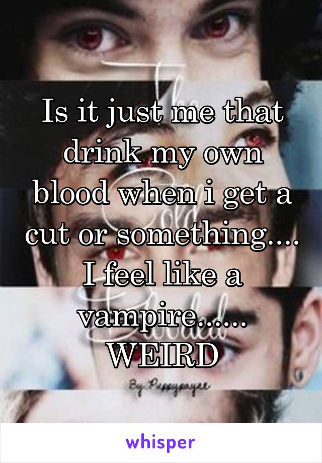 Is it just me that drink my own blood when i get a cut or something.... I feel like a vampire...... WEIRD