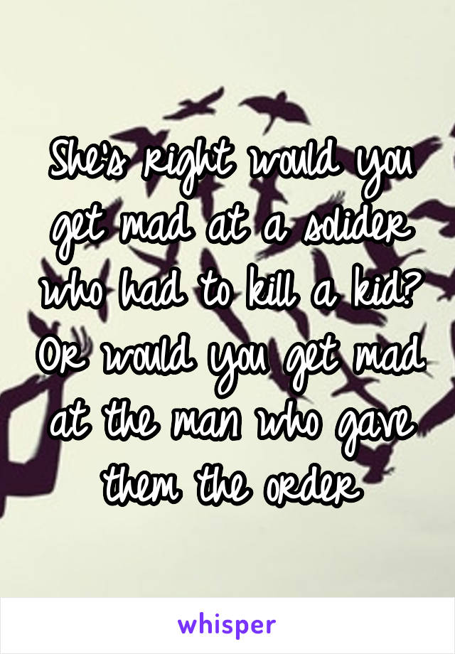 She's right would you get mad at a solider who had to kill a kid? Or would you get mad at the man who gave them the order
