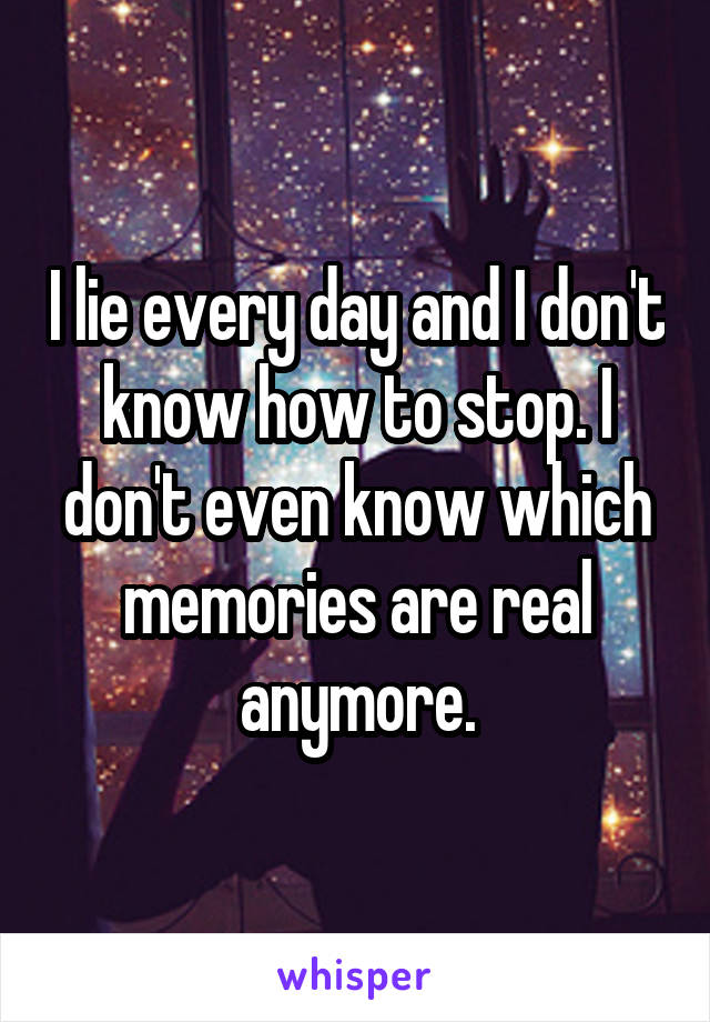 I lie every day and I don't know how to stop. I don't even know which memories are real anymore.