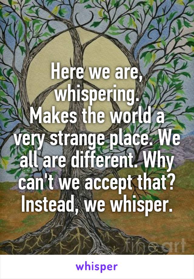 Here we are, whispering.
Makes the world a very strange place. We all are different. Why can't we accept that? Instead, we whisper.