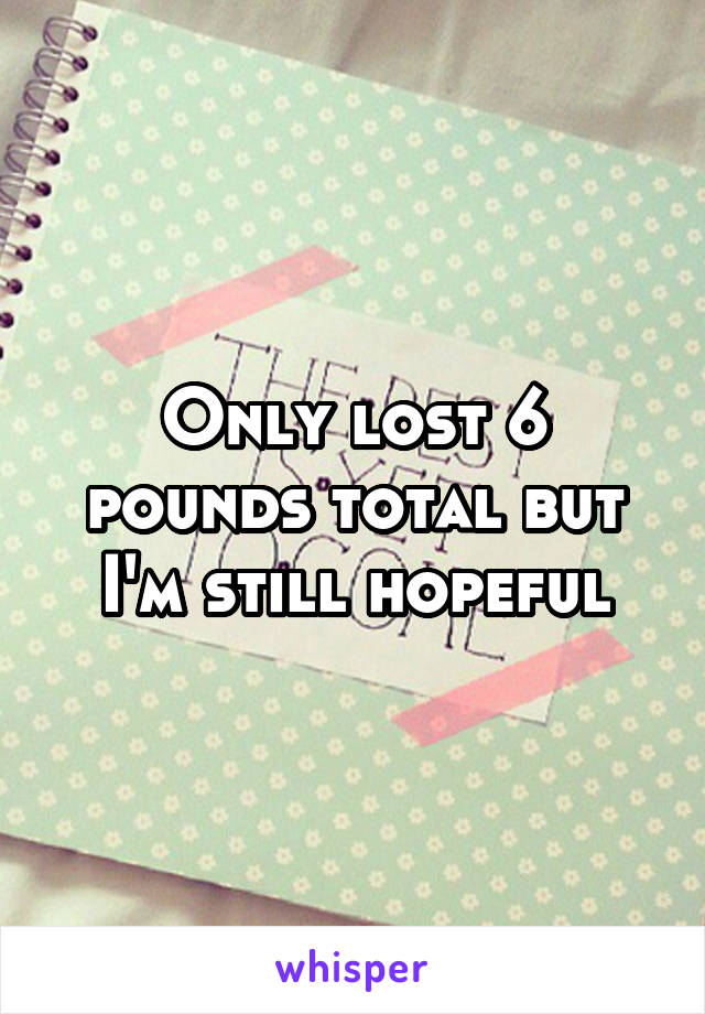 Only lost 6 pounds total but I'm still hopeful