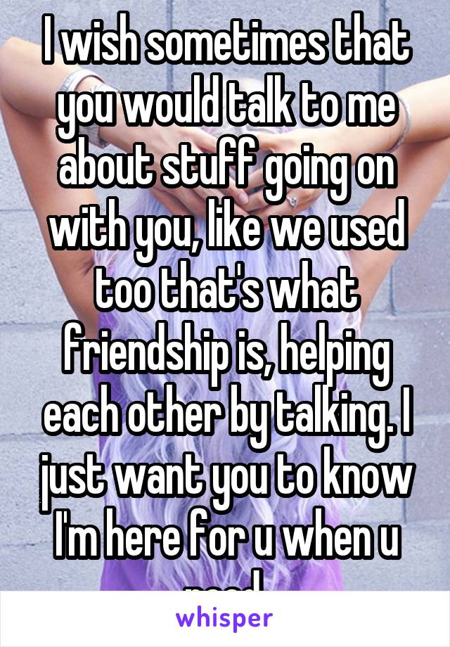 I wish sometimes that you would talk to me about stuff going on with you, like we used too that's what friendship is, helping each other by talking. I just want you to know I'm here for u when u need 