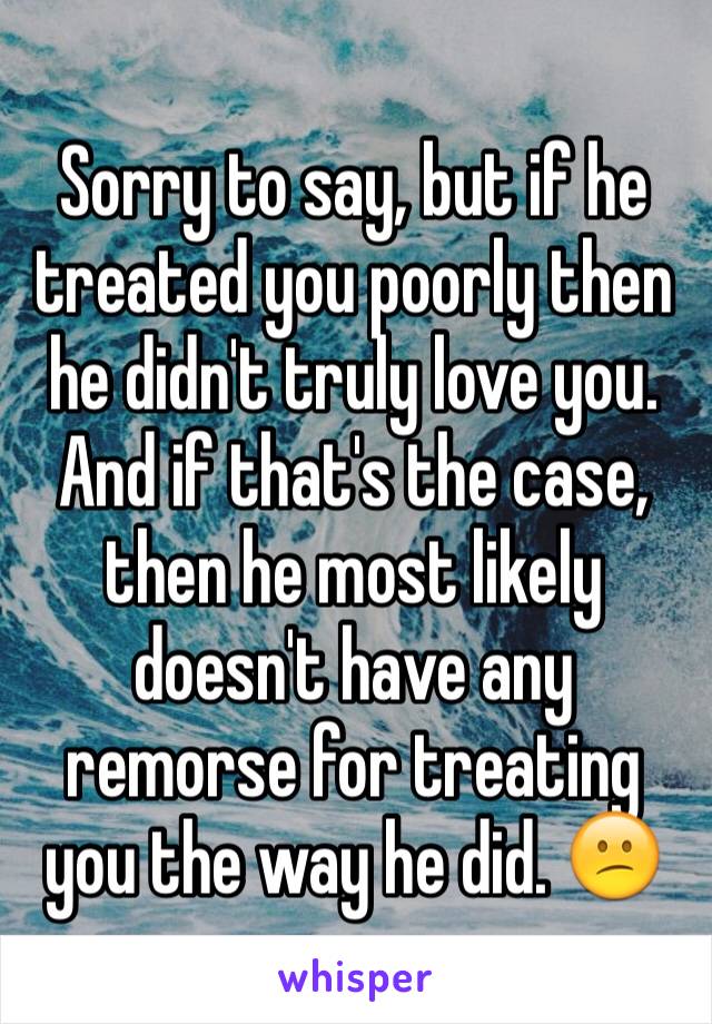 Sorry to say, but if he treated you poorly then he didn't truly love you.
And if that's the case, then he most likely doesn't have any remorse for treating you the way he did. 😕