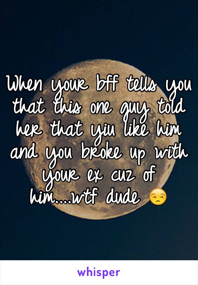 When your bff tells you that this one guy told her that yiu like him and you broke up with your ex cuz of him....wtf dude 😒