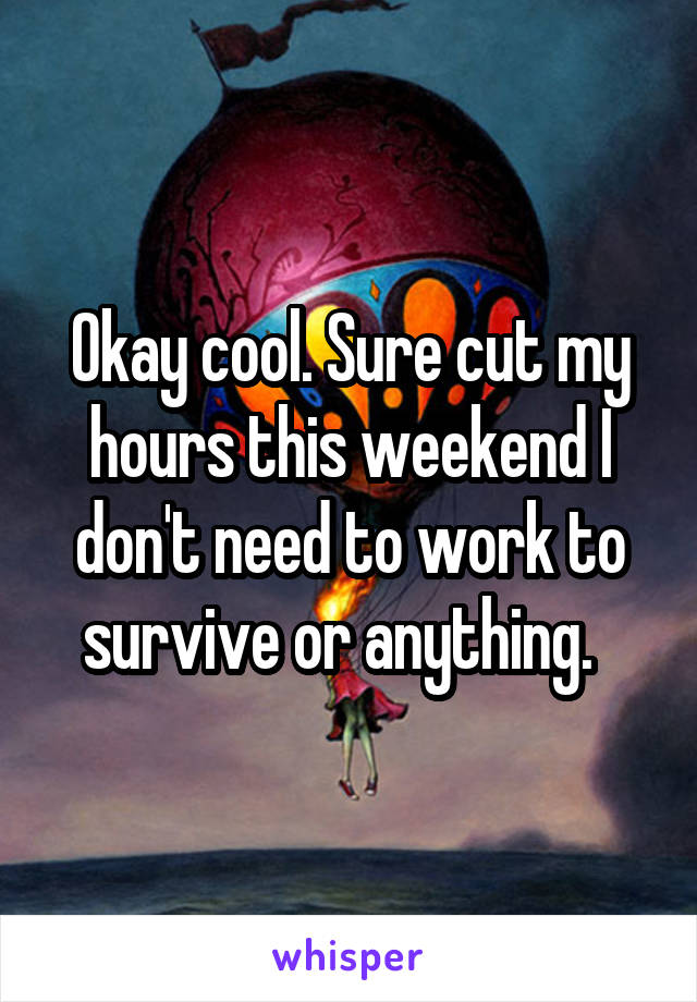 Okay cool. Sure cut my hours this weekend I don't need to work to survive or anything.  