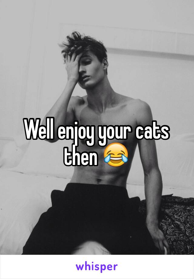 Well enjoy your cats then 😂