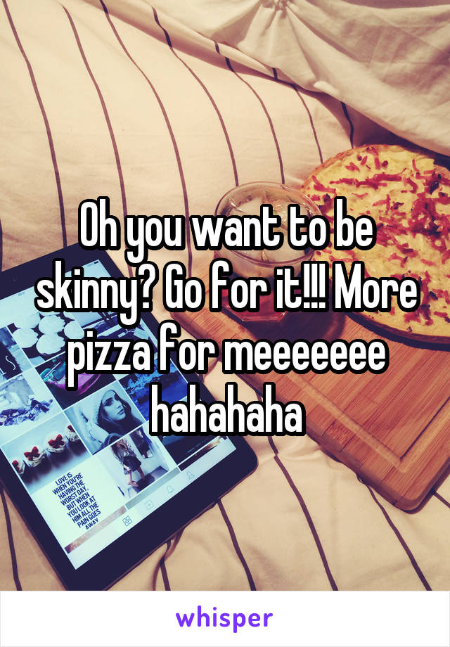 Oh you want to be skinny? Go for it!!! More pizza for meeeeeee hahahaha