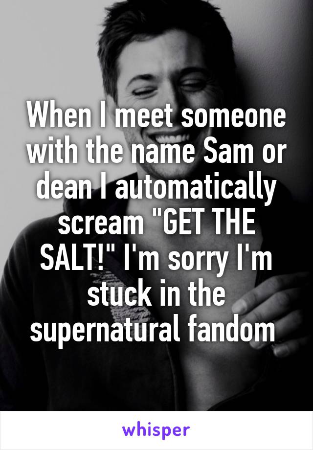 When I meet someone with the name Sam or dean I automatically scream "GET THE SALT!" I'm sorry I'm stuck in the supernatural fandom 