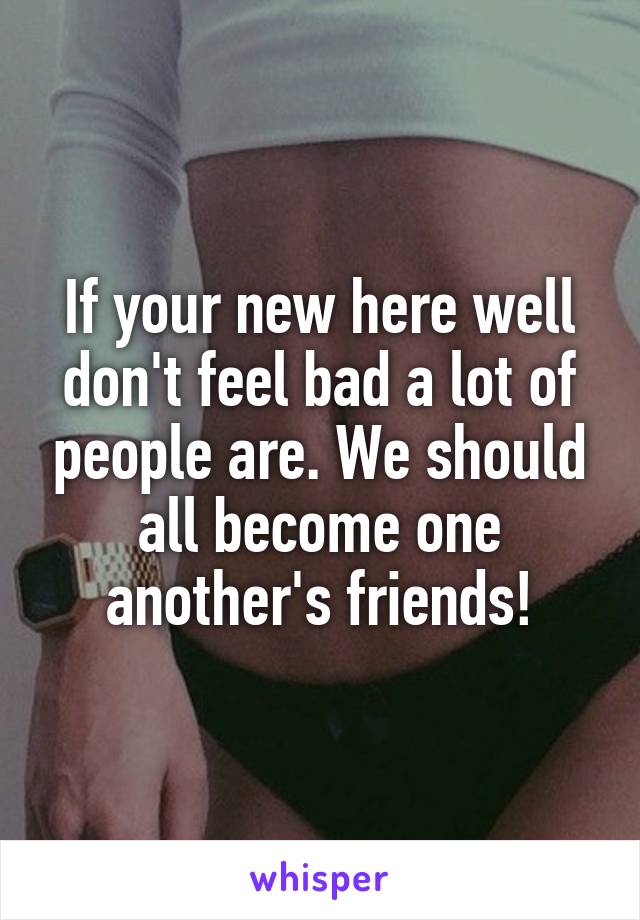 If your new here well don't feel bad a lot of people are. We should all become one another's friends!