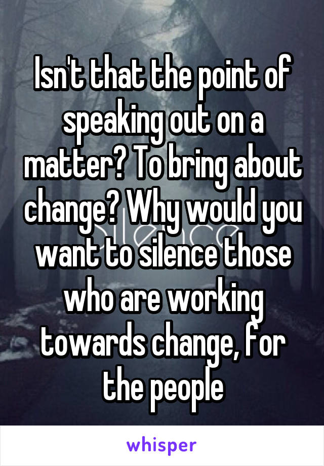 Isn't that the point of speaking out on a matter? To bring about change? Why would you want to silence those who are working towards change, for the people