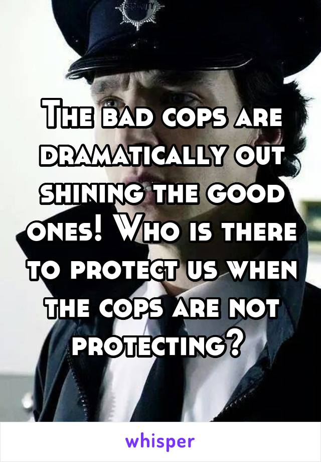 The bad cops are dramatically out shining the good ones! Who is there to protect us when the cops are not protecting? 