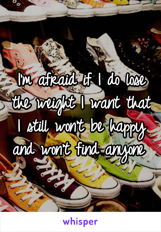 I'm afraid if I do lose the weight I want that I still won't be happy and won't find anyone 