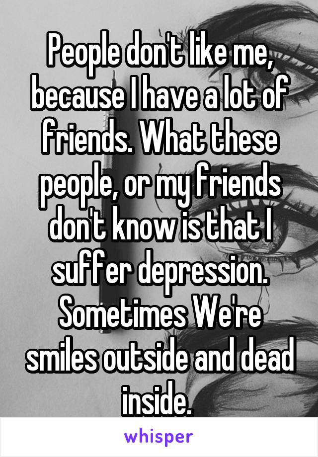 People don't like me, because I have a lot of friends. What these people, or my friends don't know is that I suffer depression. Sometimes We're smiles outside and dead inside. 