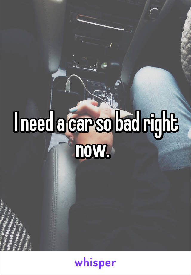 I need a car so bad right now.  