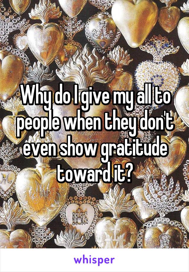 Why do I give my all to people when they don't even show gratitude toward it?