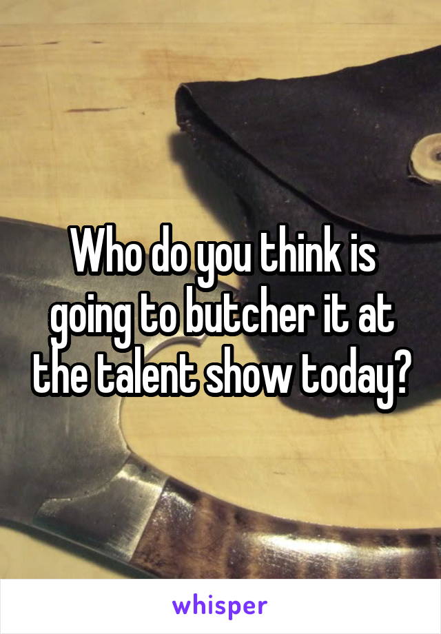 Who do you think is going to butcher it at the talent show today?