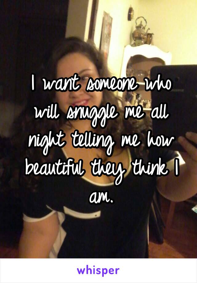 I want someone who will snuggle me all night telling me how beautiful they think I am.