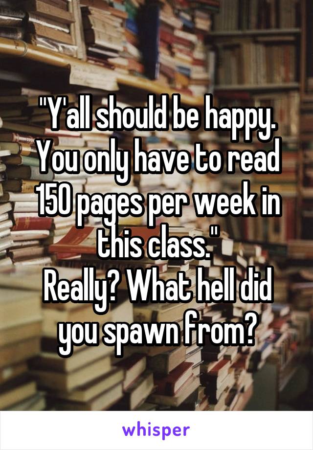 "Y'all should be happy. You only have to read 150 pages per week in this class."
Really? What hell did you spawn from?