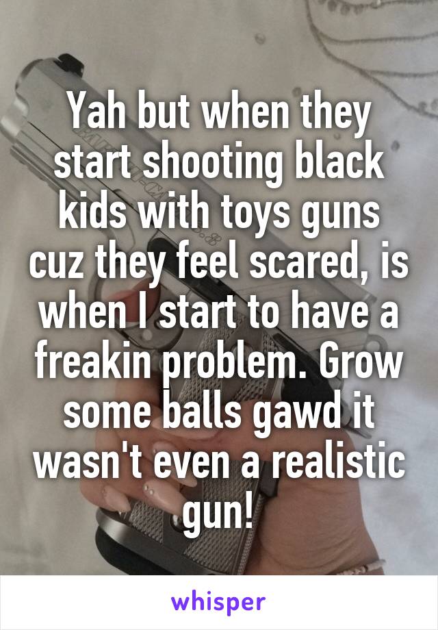 Yah but when they start shooting black kids with toys guns cuz they feel scared, is when I start to have a freakin problem. Grow some balls gawd it wasn't even a realistic gun!