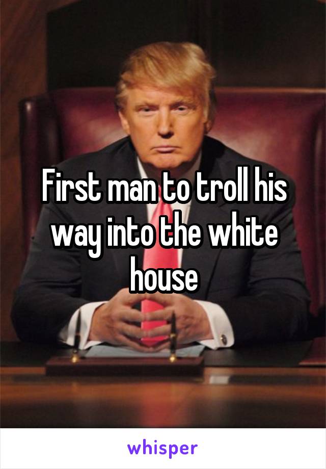 First man to troll his way into the white house