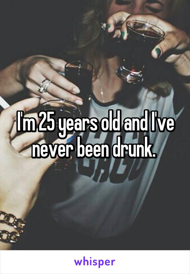 I'm 25 years old and I've never been drunk. 