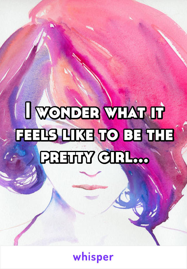 I wonder what it feels like to be the pretty girl...