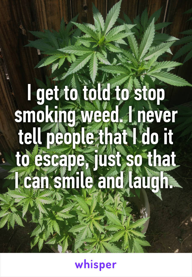 I get to told to stop smoking weed. I never tell people that I do it to escape, just so that I can smile and laugh. 