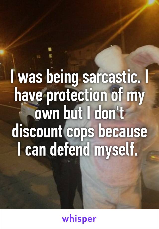 I was being sarcastic. I have protection of my own but I don't discount cops because I can defend myself. 