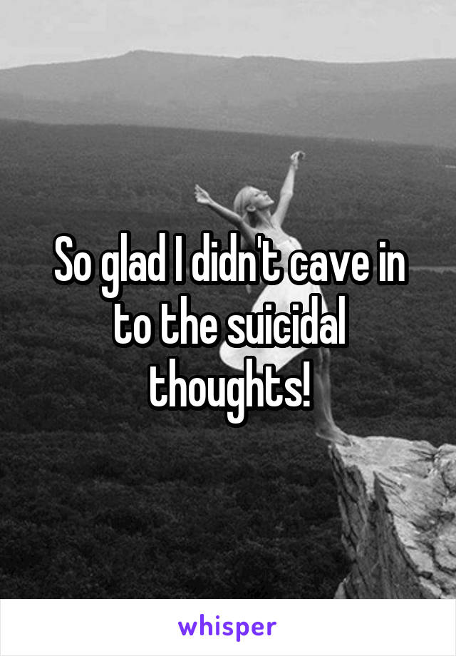 So glad I didn't cave in to the suicidal thoughts!