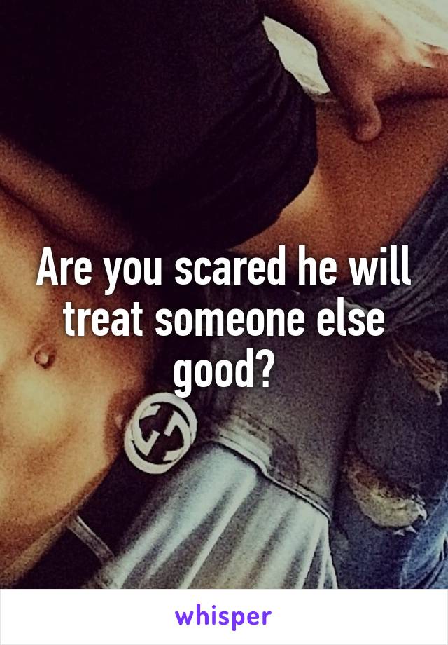 Are you scared he will treat someone else good?