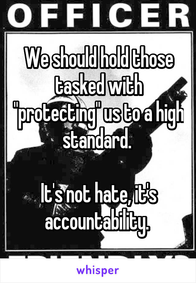We should hold those tasked with "protecting" us to a high standard. 

It's not hate, it's accountability. 