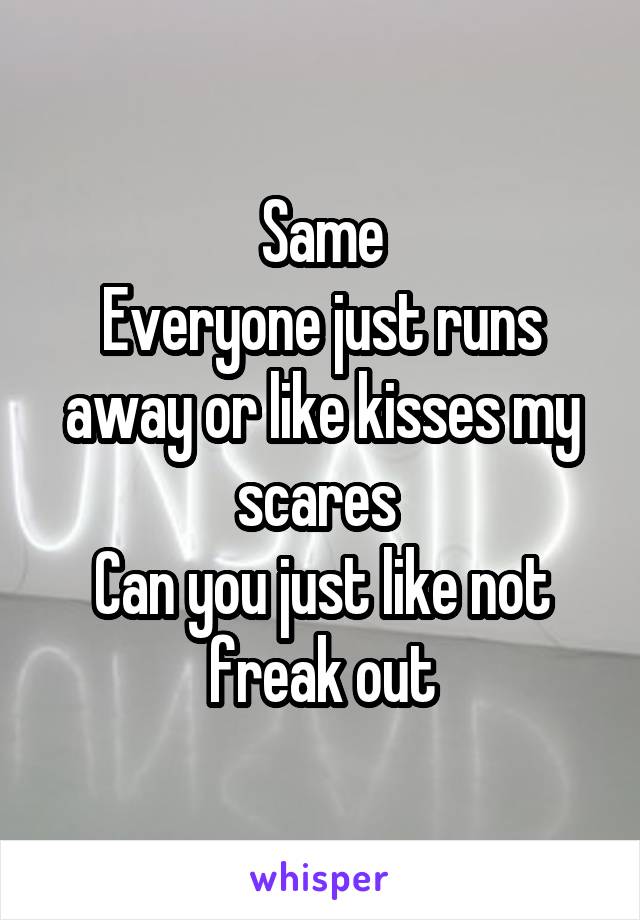 Same
Everyone just runs away or like kisses my scares 
Can you just like not freak out