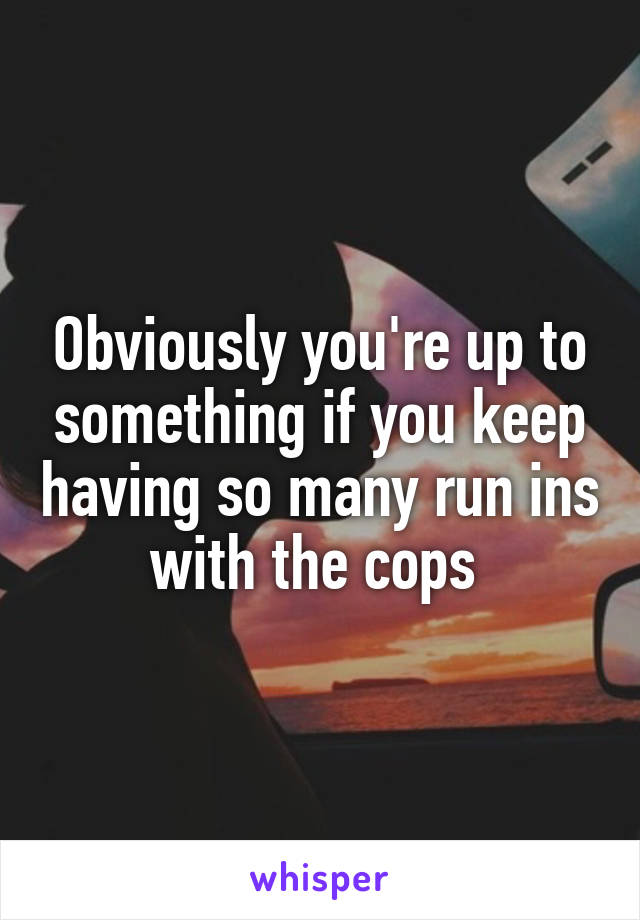 Obviously you're up to something if you keep having so many run ins with the cops 