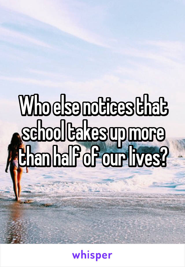 Who else notices that school takes up more than half of our lives?