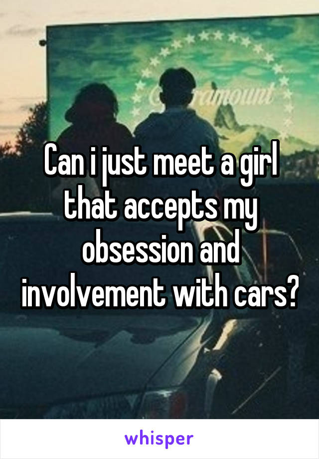 Can i just meet a girl that accepts my obsession and involvement with cars?