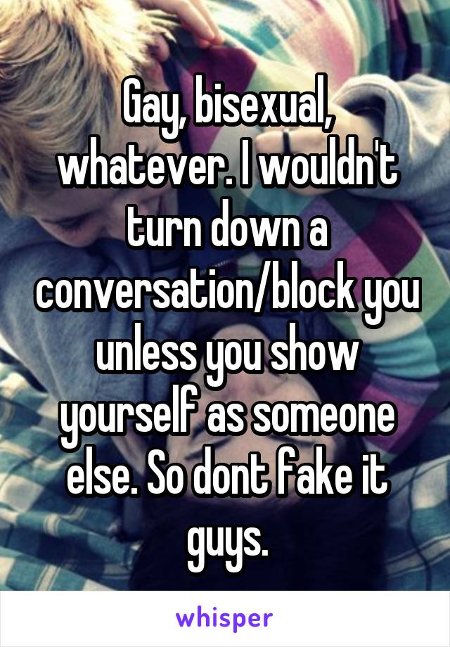 Gay, bisexual, whatever. I wouldn't turn down a conversation/block you unless you show yourself as someone else. So dont fake it guys.