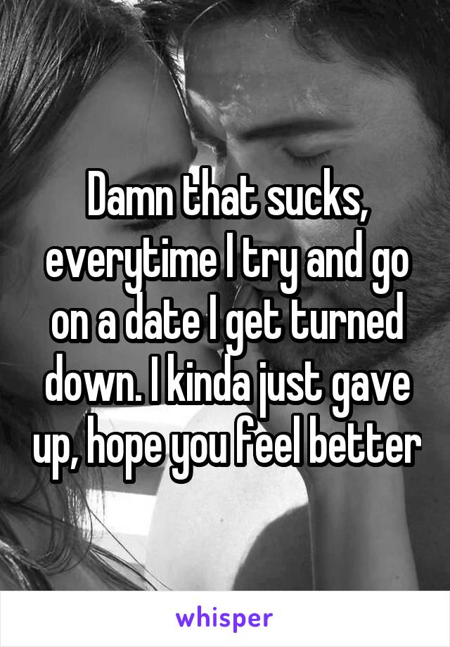 Damn that sucks, everytime I try and go on a date I get turned down. I kinda just gave up, hope you feel better