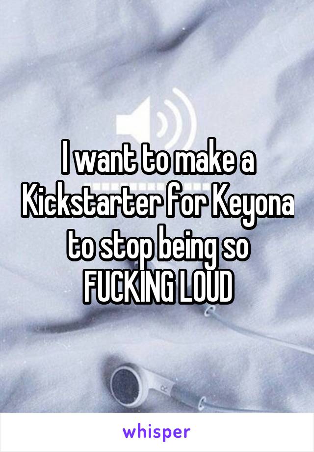 I want to make a Kickstarter for Keyona to stop being so FUCKING LOUD