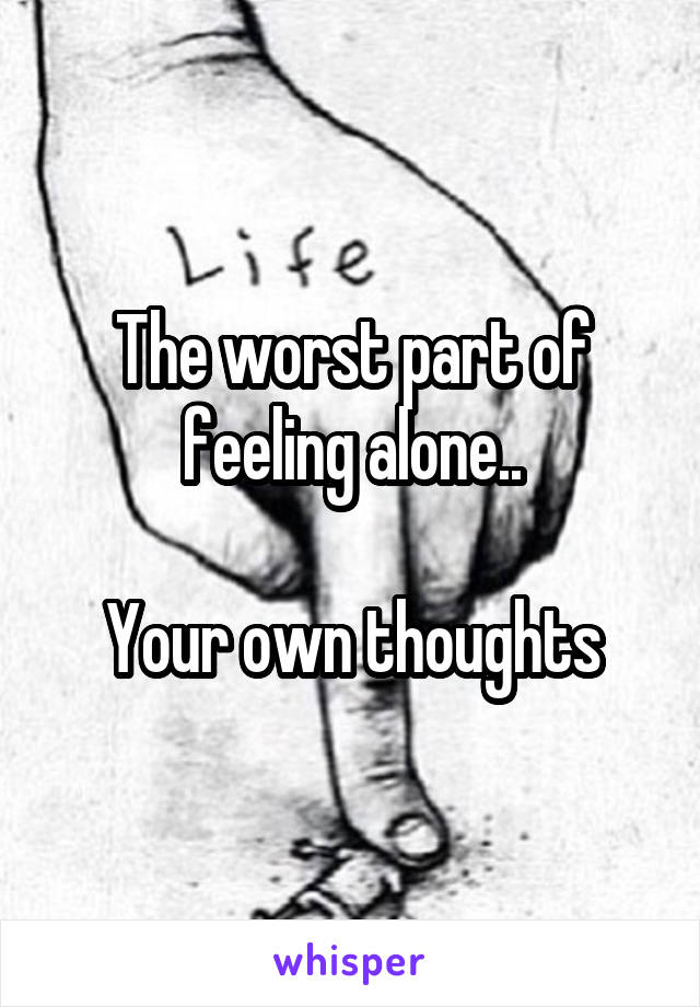 The worst part of feeling alone..

Your own thoughts