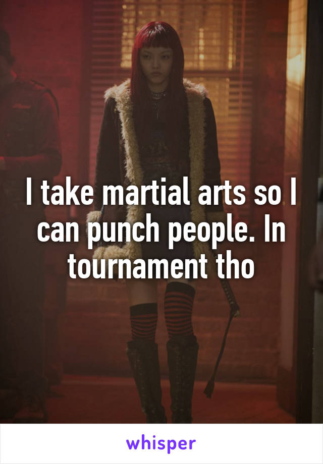 I take martial arts so I can punch people. In tournament tho