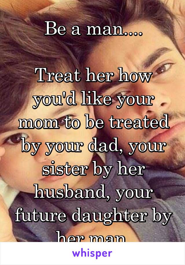 Be a man....

Treat her how you'd like your mom to be treated by your dad, your sister by her husband, your future daughter by her man 