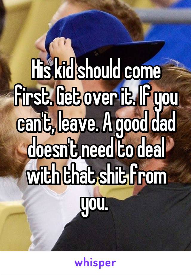 His kid should come first. Get over it. If you can't, leave. A good dad doesn't need to deal with that shit from you. 