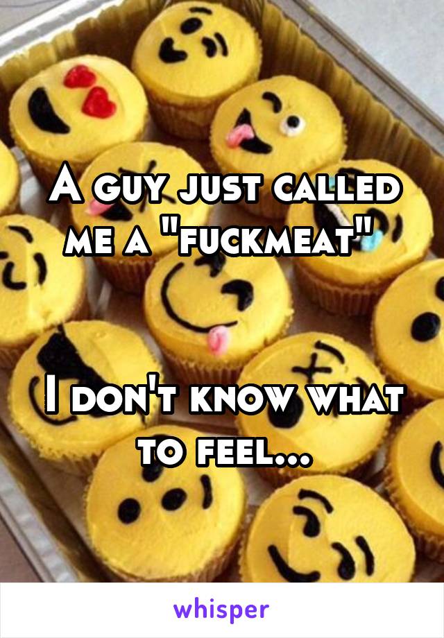 A guy just called me a "fuckmeat" 


I don't know what to feel...