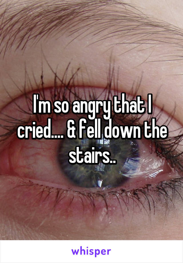 I'm so angry that I cried.... & fell down the stairs..