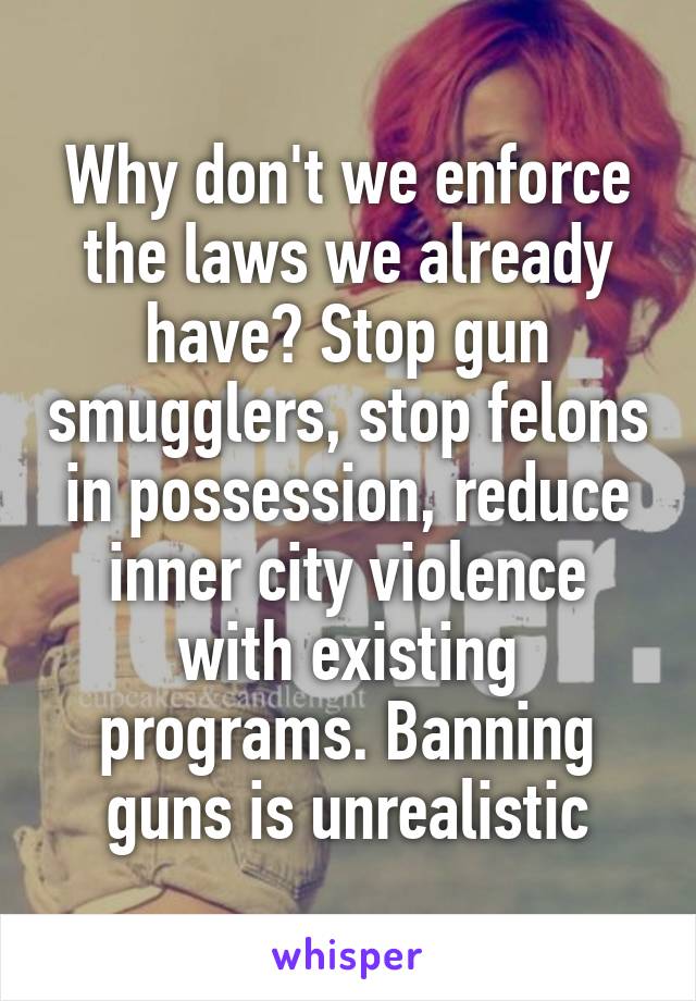 Why don't we enforce the laws we already have? Stop gun smugglers, stop felons in possession, reduce inner city violence with existing programs. Banning guns is unrealistic