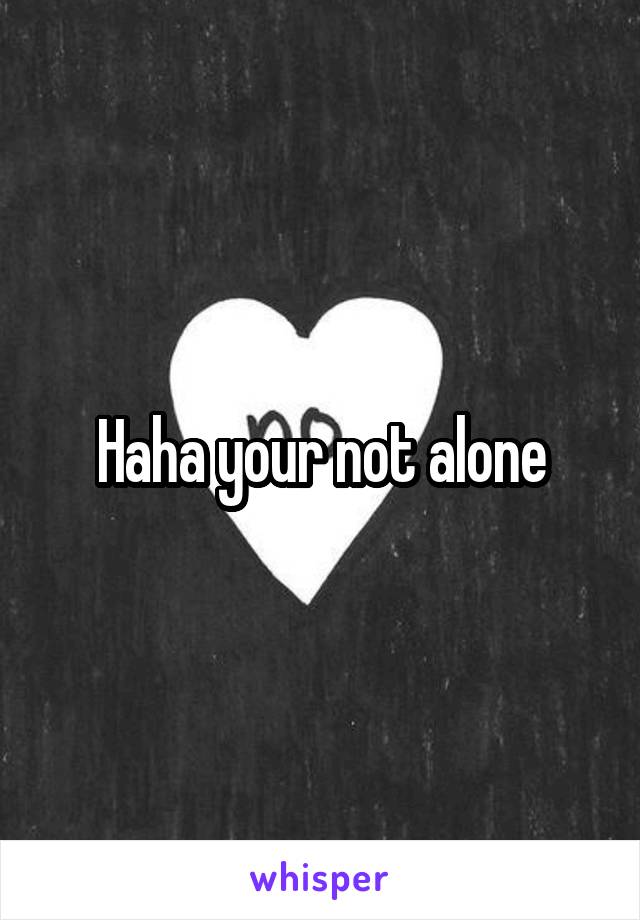 Haha your not alone