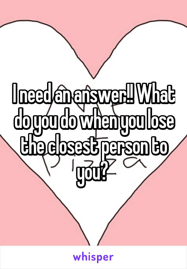 I need an answer!! What do you do when you lose the closest person to you? 