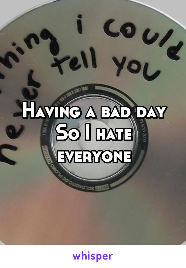 Having a bad day
So I hate everyone