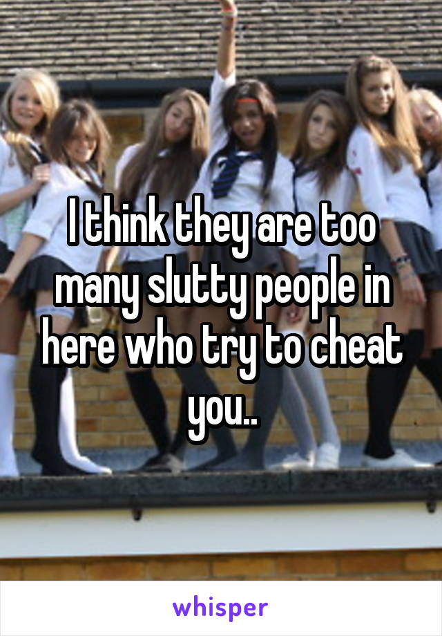 I think they are too many slutty people in here who try to cheat you..